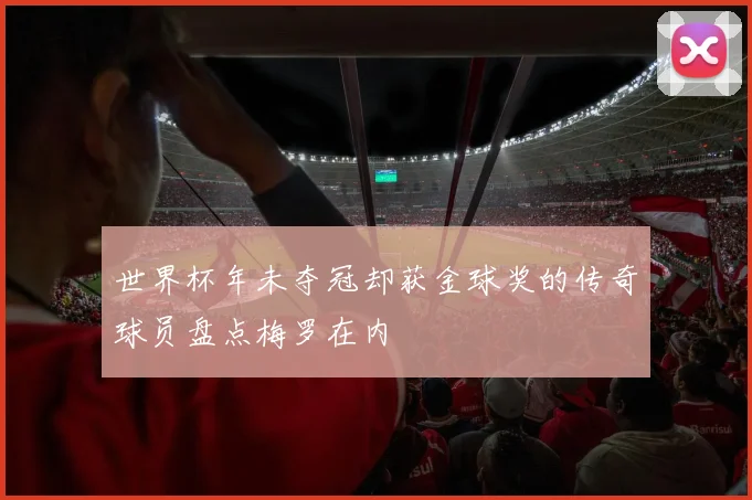 世界杯年未夺冠却获金球奖的传奇球员盘点梅罗在内