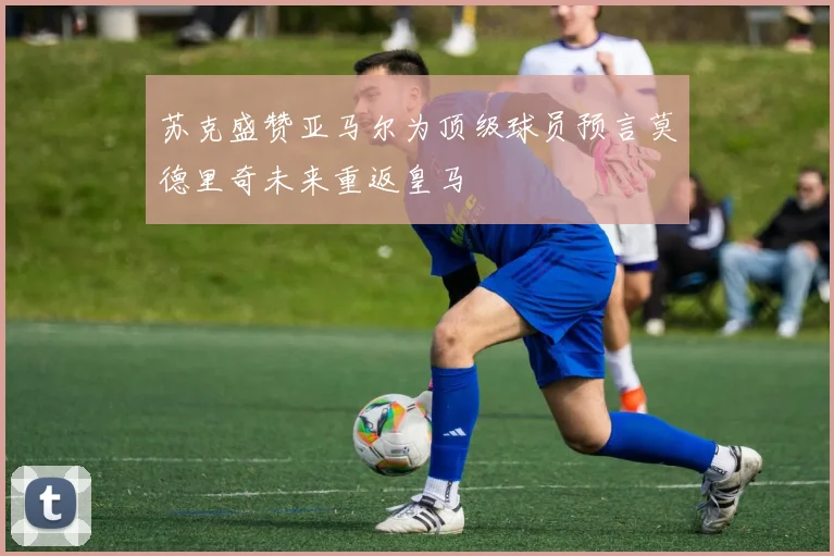 苏克盛赞亚马尔为顶级球员预言莫德里奇未来重返皇马