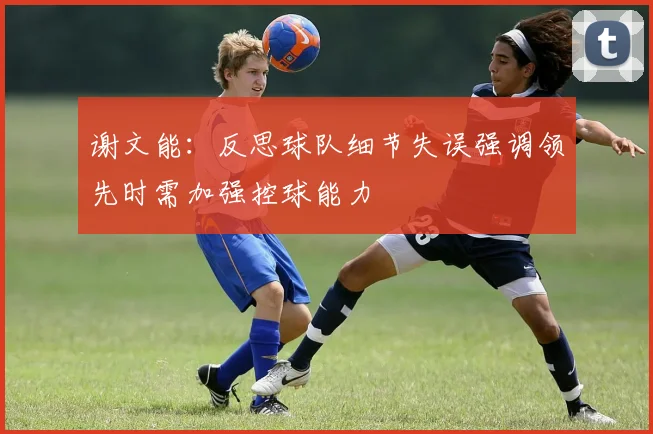 谢文能：反思球队细节失误强调领先时需加强控球能力