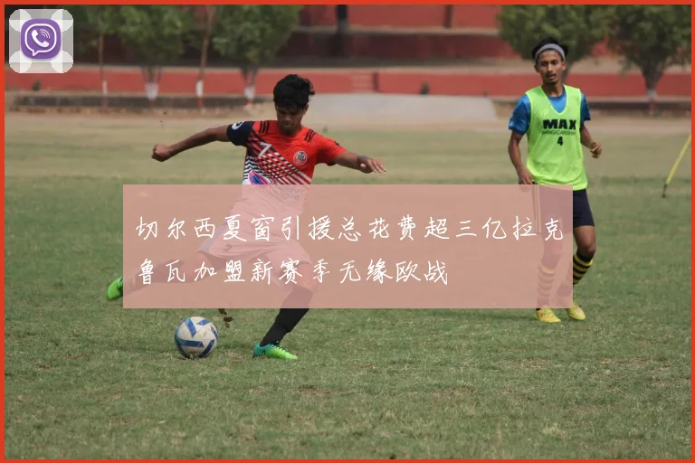 切尔西夏窗引援总花费超三亿拉克鲁瓦加盟新赛季无缘欧战