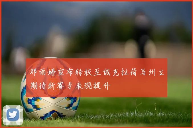 邓雨婷宣布转校至俄克拉荷马州立期待新赛季表现提升
