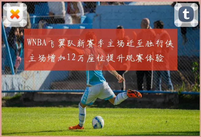 WNBA飞翼队新赛季主场迁至独行侠主场增加12万座位提升观赛体验