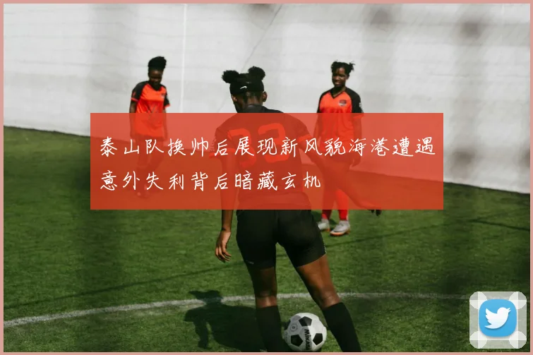 泰山队换帅后展现新风貌海港遭遇意外失利背后暗藏玄机
