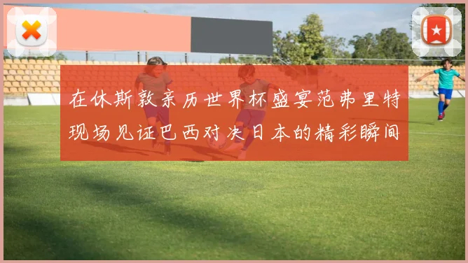 在休斯敦亲历世界杯盛宴范弗里特现场见证巴西对决日本的精彩瞬间