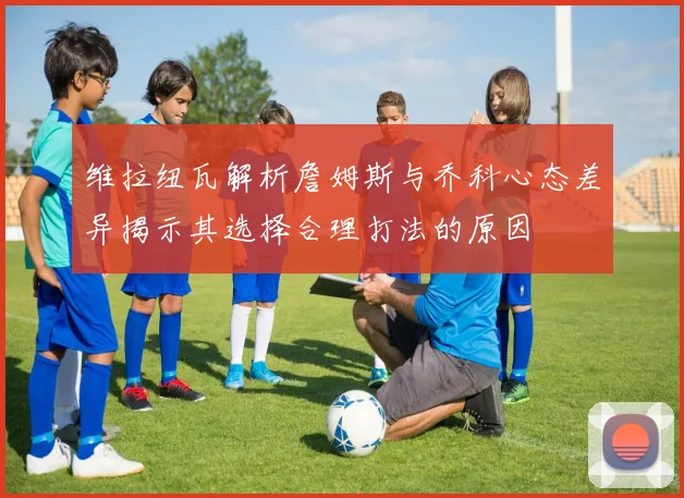 维拉纽瓦解析詹姆斯与乔科心态差异揭示其选择合理打法的原因