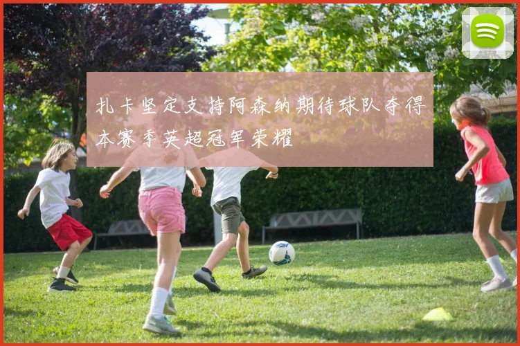 扎卡坚定支持阿森纳期待球队夺得本赛季英超冠军荣耀