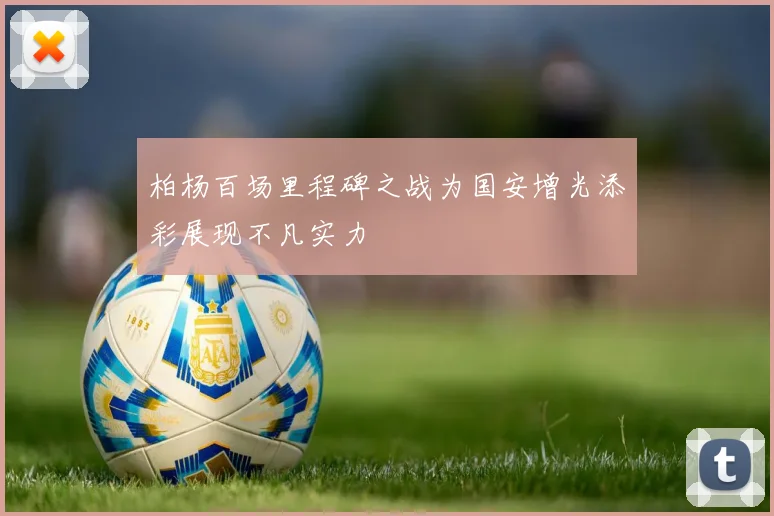 柏杨百场里程碑之战为国安增光添彩展现不凡实力