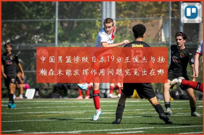 中国男篮惨败日本19分王俊杰与杨瀚森未能发挥作用问题究竟出在哪儿