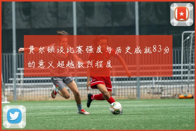 费尔顿谈比赛强度与历史成就83分的意义超越激烈程度