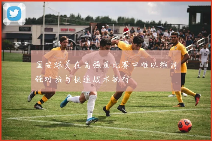 国安球员在高强度比赛中难以维持强对抗与快速战术执行