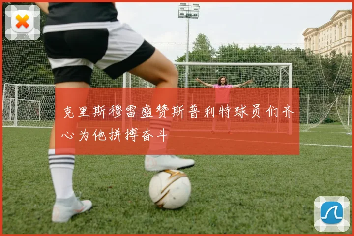 克里斯穆雷盛赞斯普利特球员们齐心为他拼搏奋斗