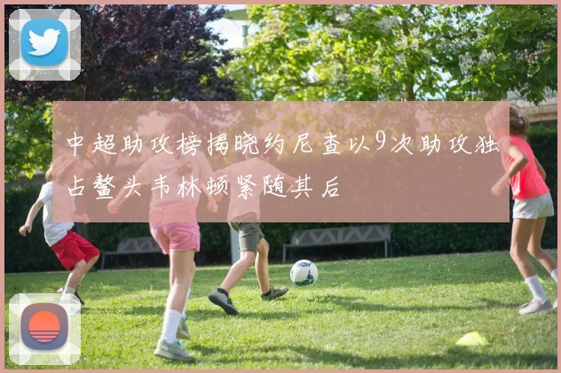 中超助攻榜揭晓约尼查以9次助攻独占鳌头韦林顿紧随其后