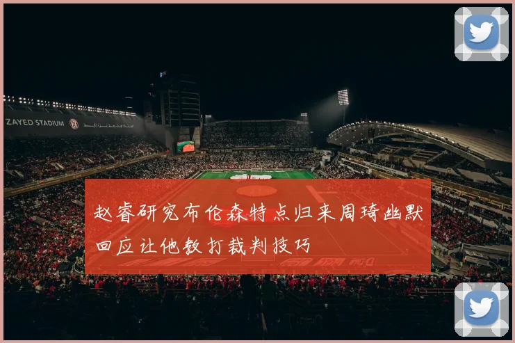赵睿研究布伦森特点归来周琦幽默回应让他教打裁判技巧