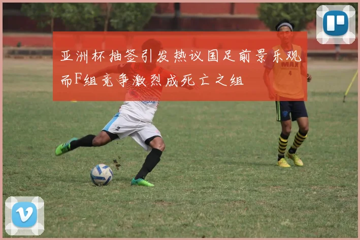 亚洲杯抽签引发热议国足前景乐观而F组竞争激烈成死亡之组