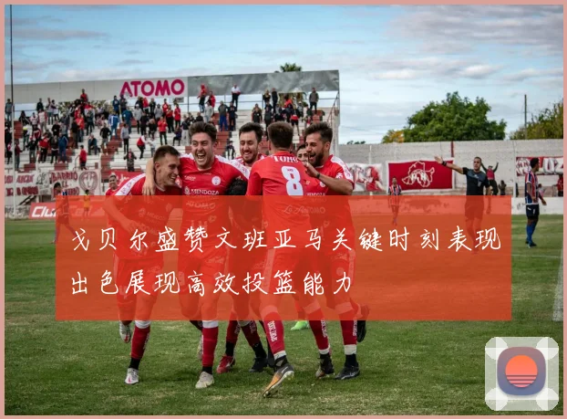 戈贝尔盛赞文班亚马关键时刻表现出色展现高效投篮能力