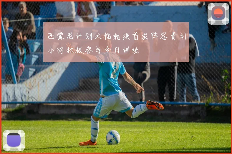西蒙尼计划大幅轮换首发阵容青训小将积极参与今日训练