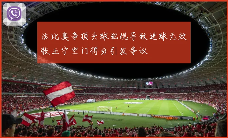 法比奥争顶头球犯规导致进球无效张玉宁空门得分引发争议