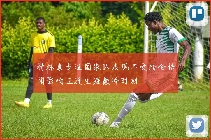 特林康专注国家队表现不受转会传闻影响正迎生涯巅峰时刻