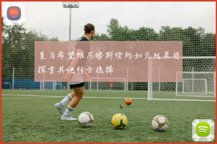 皇马希望维尼修斯续约如无结果将探索其他转会选择