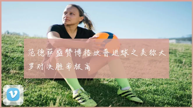 范德萨盛赞博格坎普进球之美称大罗对决胜率极高