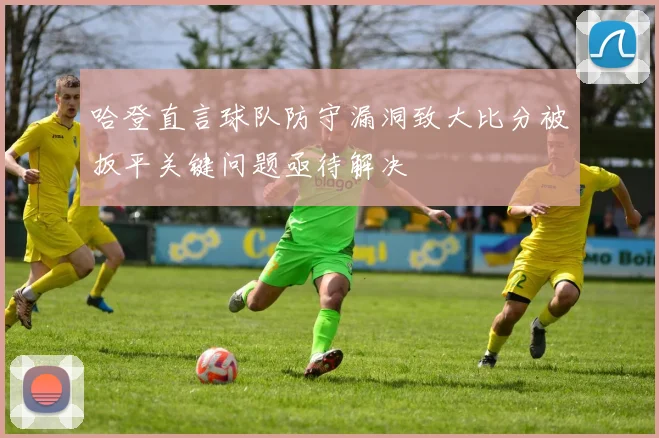 哈登直言球队防守漏洞致大比分被扳平关键问题亟待解决