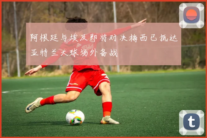 阿根廷与埃及即将对决梅西已抵达亚特兰大球场外备战