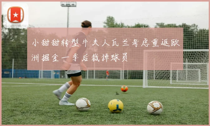 小甜甜转型牛夫人瓦兰考虑重返欧洲掘金一季后裁掉球员