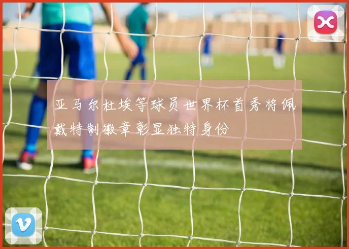 亚马尔杜埃等球员世界杯首秀将佩戴特制徽章彰显独特身份