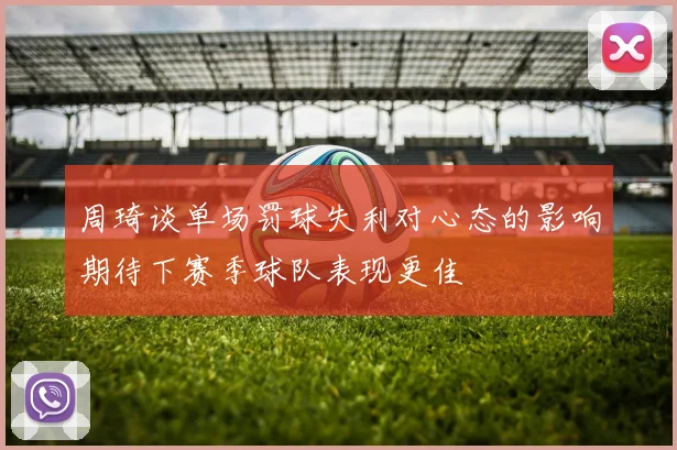 周琦谈单场罚球失利对心态的影响期待下赛季球队表现更佳
