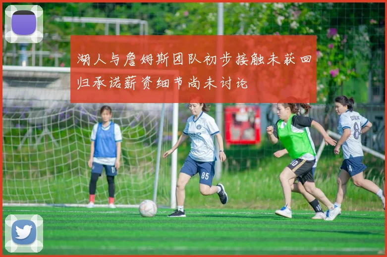 湖人与詹姆斯团队初步接触未获回归承诺薪资细节尚未讨论