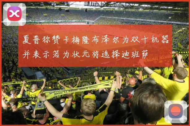 夏普称赞卡梅隆布泽尔为双十机器并表示若为状元将选择迪班萨