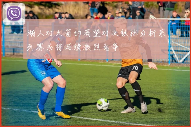 湖人对火箭的渴望对决铁林分析系列赛或将延续激烈竞争