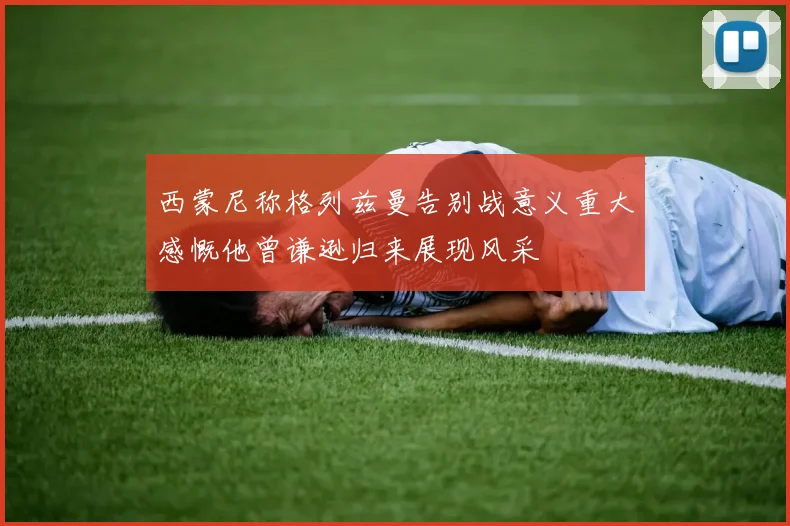 西蒙尼称格列兹曼告别战意义重大感慨他曾谦逊归来展现风采