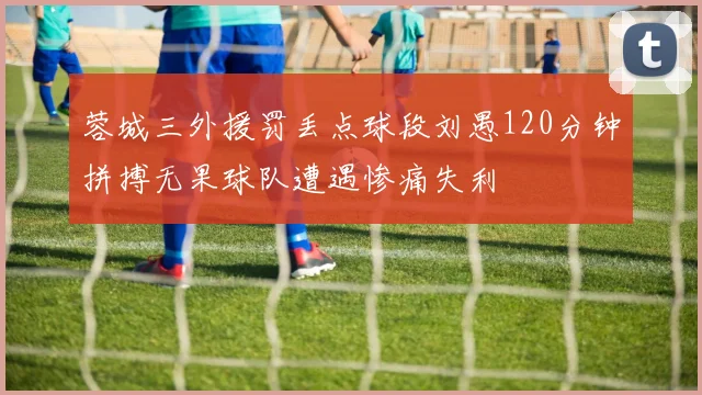 蓉城三外援罚丢点球段刘愚120分钟拼搏无果球队遭遇惨痛失利