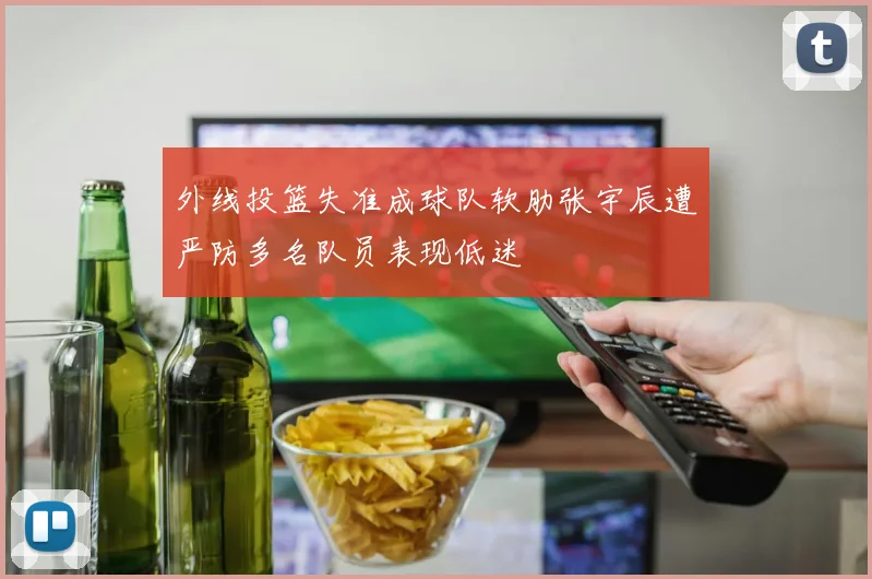 外线投篮失准成球队软肋张宇辰遭严防多名队员表现低迷