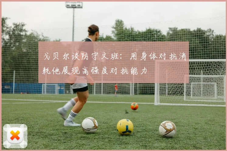 戈贝尔谈防守文班：用身体对抗消耗他展现高强度对抗能力