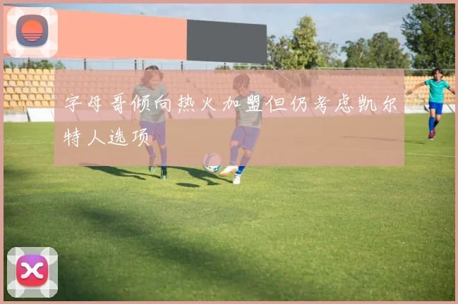 字母哥倾向热火加盟但仍考虑凯尔特人选项