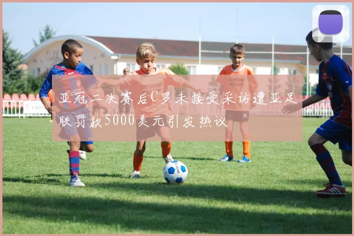 亚冠二决赛后C罗未接受采访遭亚足联罚款5000美元引发热议